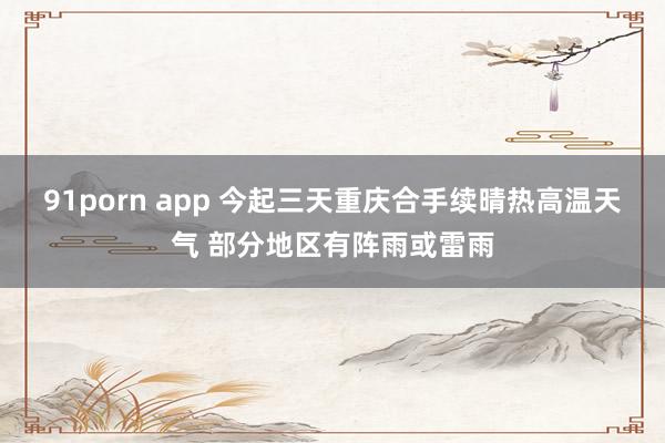 91porn app 今起三天重庆合手续晴热高温天气 部分地区有阵雨或雷雨