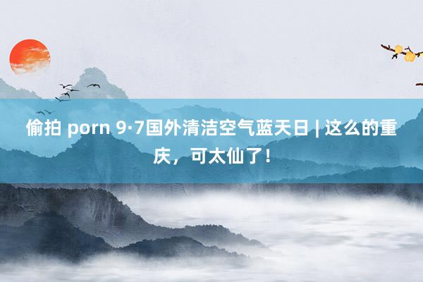 偷拍 porn 9·7国外清洁空气蓝天日 | 这么的重庆，可太仙了！