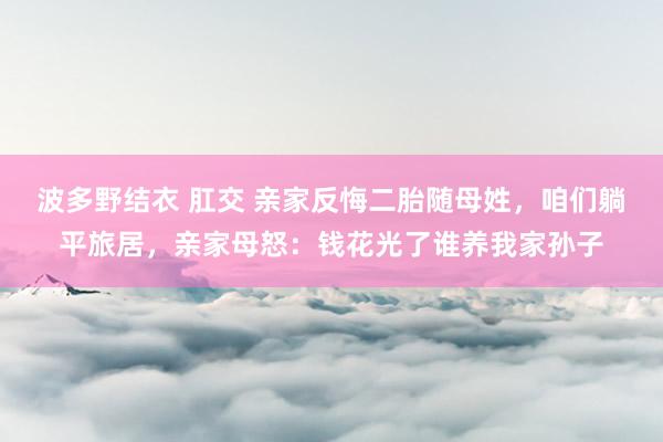 波多野结衣 肛交 亲家反悔二胎随母姓，咱们躺平旅居，亲家母怒：钱花光了谁养我家孙子