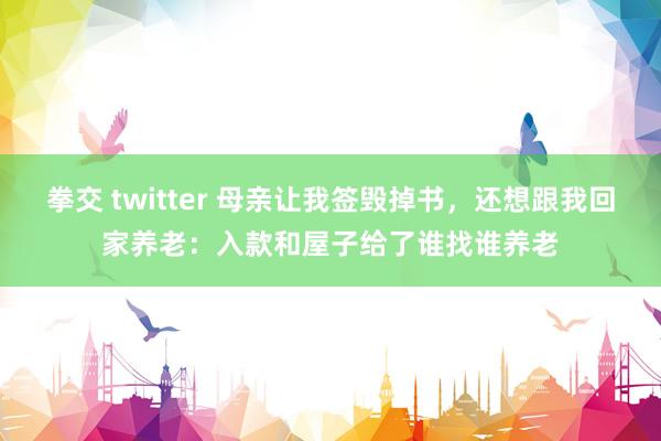 拳交 twitter 母亲让我签毁掉书，还想跟我回家养老：入款和屋子给了谁找谁养老