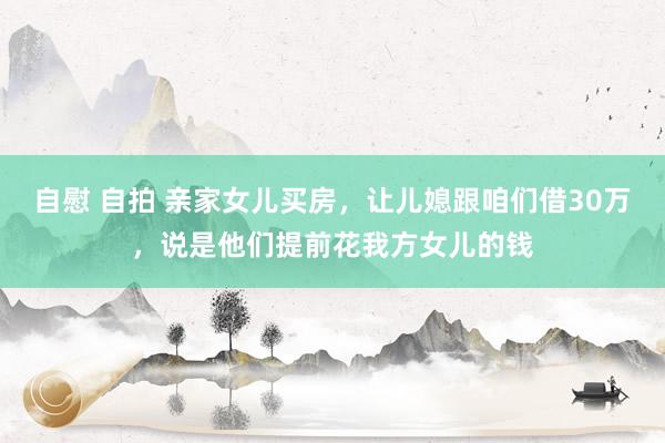 自慰 自拍 亲家女儿买房，让儿媳跟咱们借30万，说是他们提前花我方女儿的钱