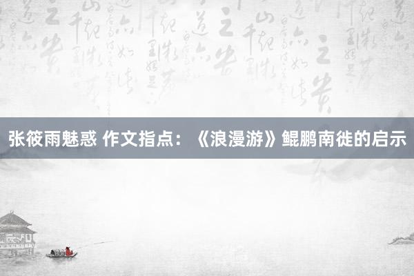 张筱雨魅惑 作文指点：《浪漫游》鲲鹏南徙的启示