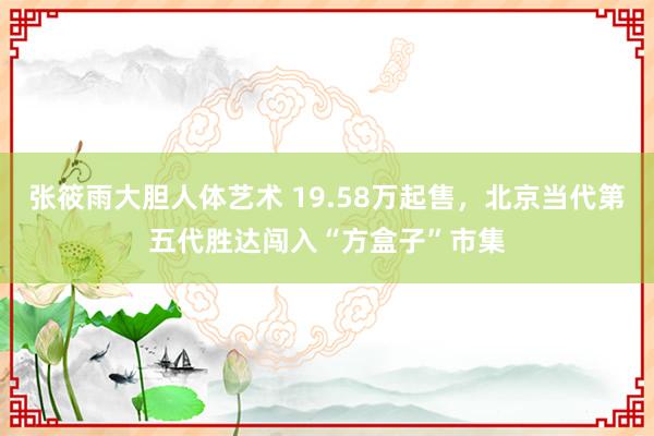 张筱雨大胆人体艺术 19.58万起售，北京当代第五代胜达闯入“方盒子”市集