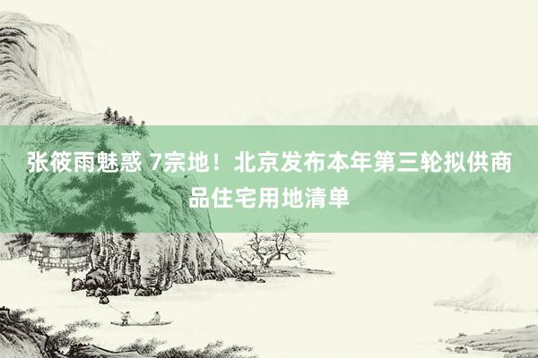 张筱雨魅惑 7宗地！北京发布本年第三轮拟供商品住宅用地清单