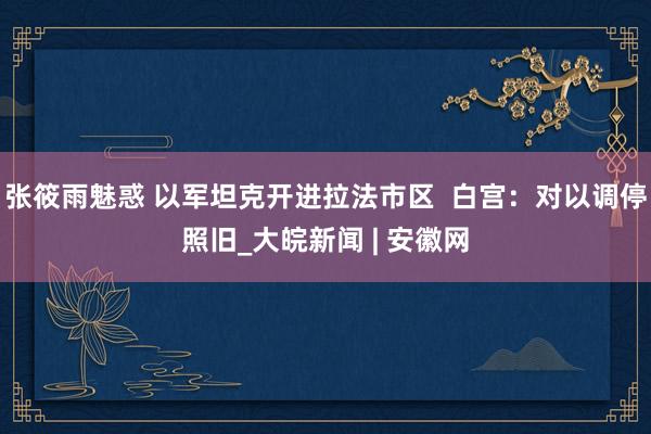 张筱雨魅惑 以军坦克开进拉法市区  白宫：对以调停照旧_大皖新闻 | 安徽网