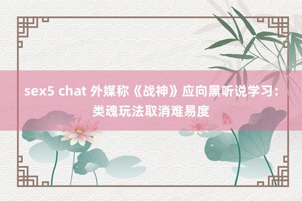 sex5 chat 外媒称《战神》应向黑听说学习：类魂玩法取消难易度