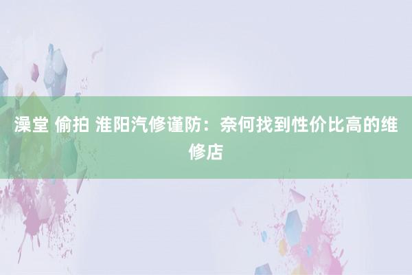 澡堂 偷拍 淮阳汽修谨防：奈何找到性价比高的维修店