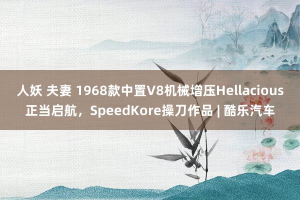 人妖 夫妻 1968款中置V8机械增压Hellacious正当启航，SpeedKore操刀作品 | 酷乐汽车