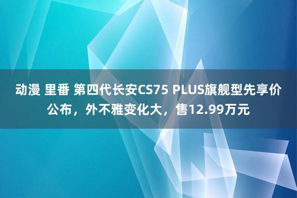 动漫 里番 第四代长安CS75 PLUS旗舰型先享价公布，外不雅变化大，售12.99万元