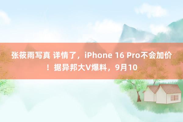 张筱雨写真 详情了，iPhone 16 Pro不会加价！据异邦大V爆料，9月10