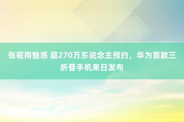 张筱雨魅惑 超270万东说念主预约，华为首款三折叠手机来日发布