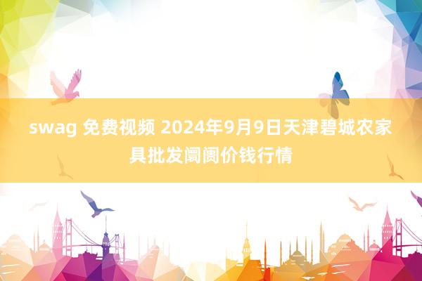 swag 免费视频 2024年9月9日天津碧城农家具批发阛阓价钱行情