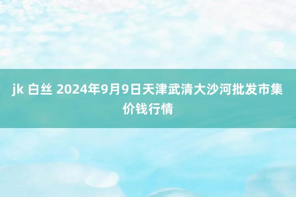 jk 白丝 2024年9月9日天津武清大沙河批发市集价钱行情