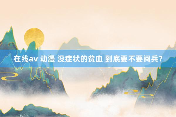 在线av 动漫 没症状的贫血 到底要不要阅兵？