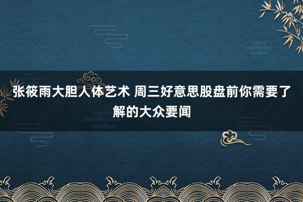 张筱雨大胆人体艺术 周三好意思股盘前你需要了解的大众要闻