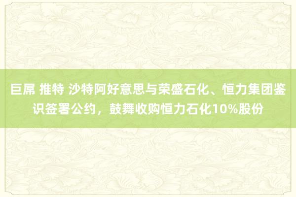 巨屌 推特 沙特阿好意思与荣盛石化、恒力集团鉴识签署公约，鼓舞收购恒力石化10%股份