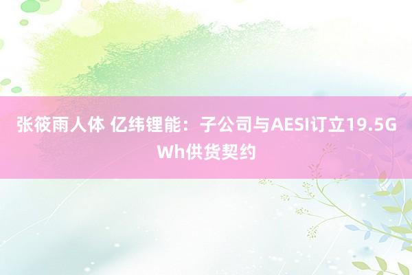 张筱雨人体 亿纬锂能：子公司与AESI订立19.5GWh供货契约