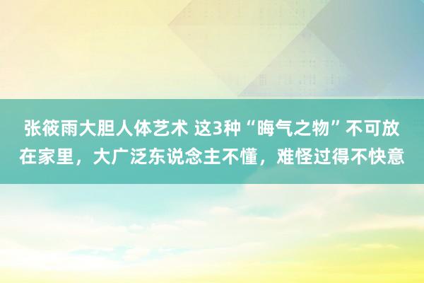 张筱雨大胆人体艺术 这3种“晦气之物”不可放在家里，大广泛东说念主不懂，难怪过得不快意