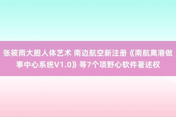 张筱雨大胆人体艺术 南边航空新注册《南航离港做事中心系统V1.0》等7个项野心软件著述权