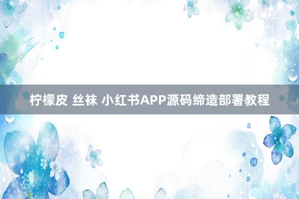 柠檬皮 丝袜 小红书APP源码缔造部署教程