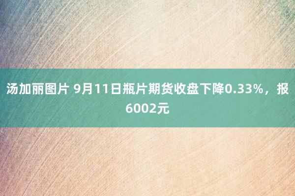 汤加丽图片 9月11日瓶片期货收盘下降0.33%，报6002元