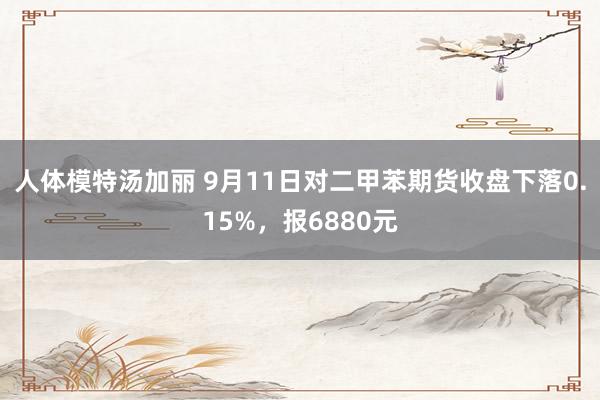 人体模特汤加丽 9月11日对二甲苯期货收盘下落0.15%，报6880元