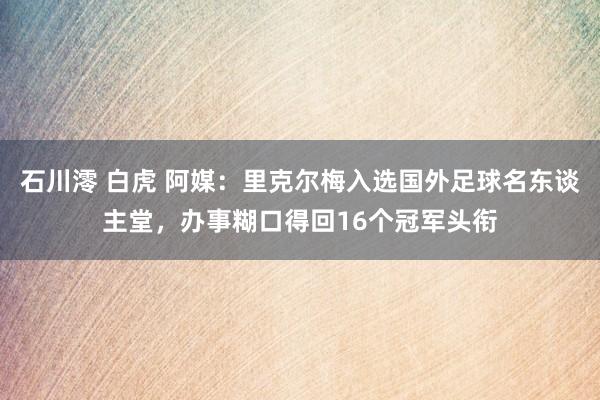 石川澪 白虎 阿媒：里克尔梅入选国外足球名东谈主堂，办事糊口得回16个冠军头衔