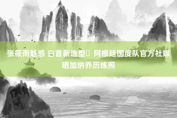 张筱雨魅惑 白首新造型✅阿根廷国度队官方社媒晒加纳乔历练照