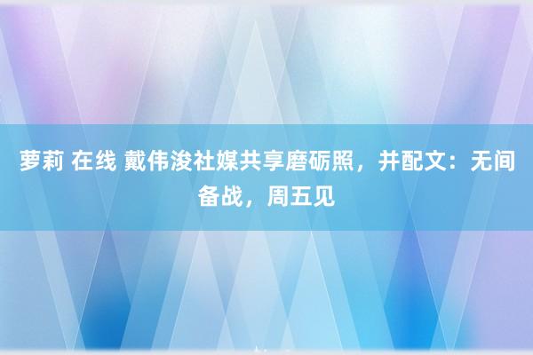 萝莉 在线 戴伟浚社媒共享磨砺照，并配文：无间备战，周五见