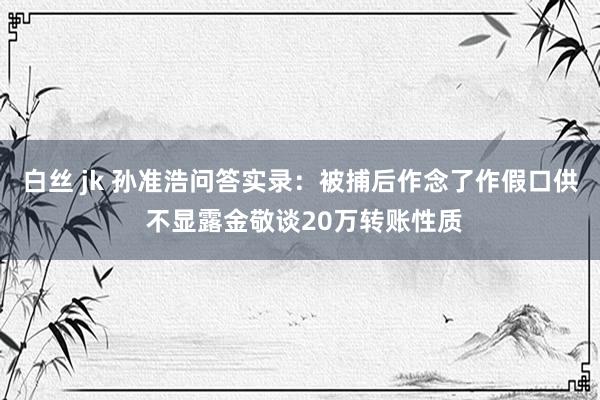 白丝 jk 孙准浩问答实录：被捕后作念了作假口供 不显露金敬谈20万转账性质