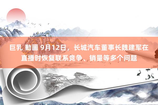 巨乳 動画 9月12日，长城汽车董事长魏建军在直播时恢复联系竞争、销量等多个问题