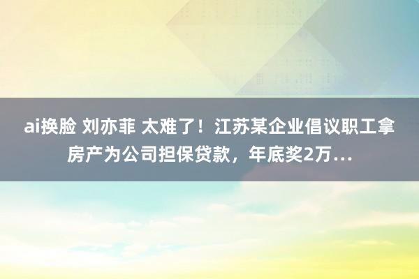 ai换脸 刘亦菲 太难了！江苏某企业倡议职工拿房产为公司担保贷款，年底奖2万…