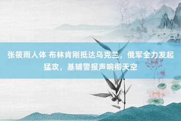 张筱雨人体 布林肯刚抵达乌克兰，俄军全力发起猛攻，基辅警报声响彻天空