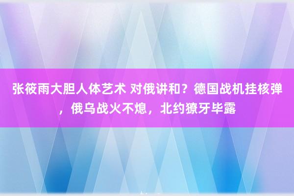 张筱雨大胆人体艺术 对俄讲和？德国战机挂核弹，俄乌战火不熄，北约獠牙毕露