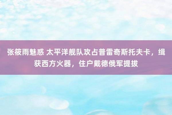 张筱雨魅惑 太平洋舰队攻占普雷奇斯托夫卡，缉获西方火器，住户戴德俄军提拔