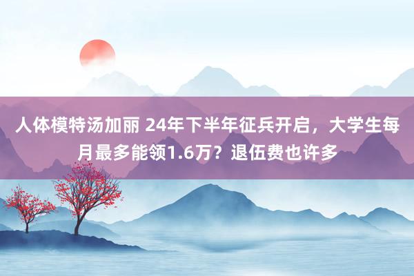 人体模特汤加丽 24年下半年征兵开启，大学生每月最多能领1.6万？退伍费也许多