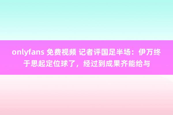 onlyfans 免费视频 记者评国足半场：伊万终于思起定位球了，经过到成果齐能给与