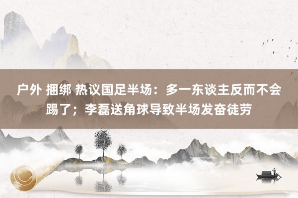 户外 捆绑 热议国足半场：多一东谈主反而不会踢了；李磊送角球导致半场发奋徒劳