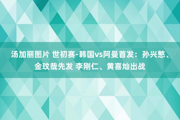 汤加丽图片 世初赛-韩国vs阿曼首发：孙兴慜、金玟哉先发 李刚仁、黄喜灿出战