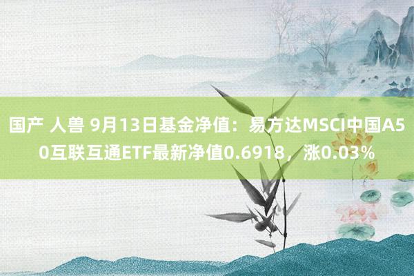 国产 人兽 9月13日基金净值：易方达MSCI中国A50互联互通ETF最新净值0.6918，涨0.03%