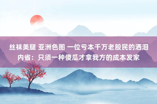 丝袜美腿 亚洲色图 一位亏本千万老股民的洒泪内省：只须一种傻瓜才拿我方的成本发家