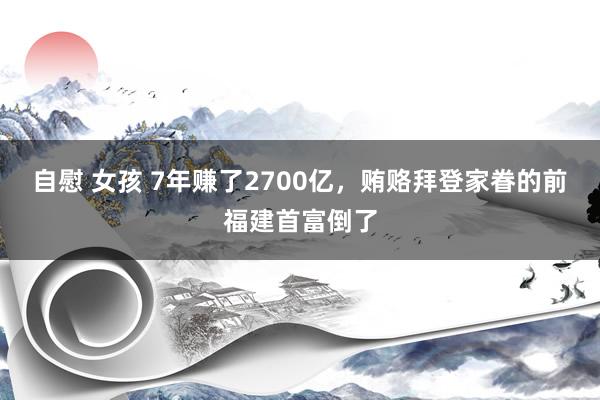 自慰 女孩 7年赚了2700亿，贿赂拜登家眷的前福建首富倒了