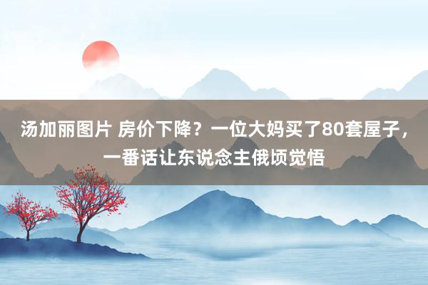 汤加丽图片 房价下降？一位大妈买了80套屋子，一番话让东说念主俄顷觉悟