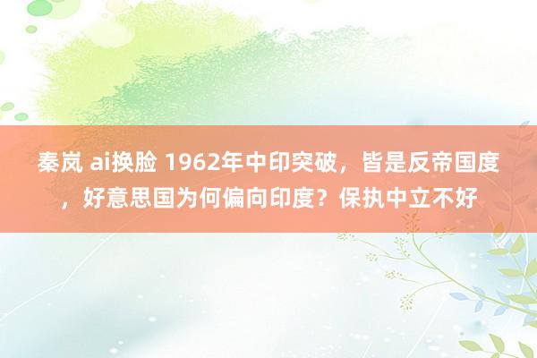 秦岚 ai换脸 1962年中印突破，皆是反帝国度，好意思国为何偏向印度？保执中立不好