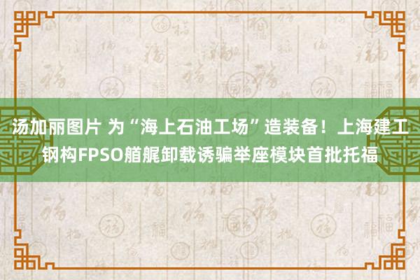 汤加丽图片 为“海上石油工场”造装备！上海建工钢构FPSO艏艉卸载诱骗举座模块首批托福