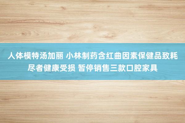 人体模特汤加丽 小林制药含红曲因素保健品致耗尽者健康受损 暂停销售三款口腔家具