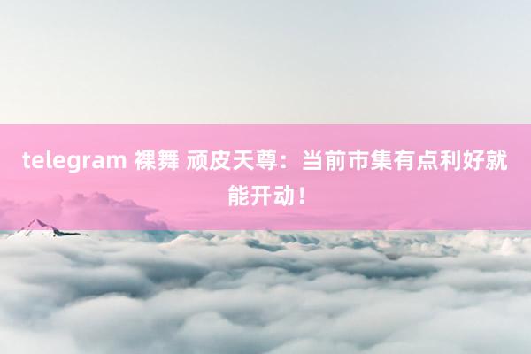 telegram 裸舞 顽皮天尊：当前市集有点利好就能开动！