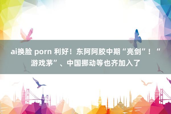 ai换脸 porn 利好！东阿阿胶中期“亮剑”！“游戏茅”、中国挪动等也齐加入了