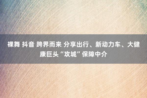 裸舞 抖音 跨界而来 分享出行、新动力车、大健康巨头“攻城”保障中介