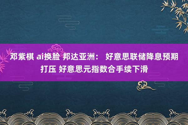 邓紫棋 ai换脸 邦达亚洲： 好意思联储降息预期打压 好意思元指数合手续下滑